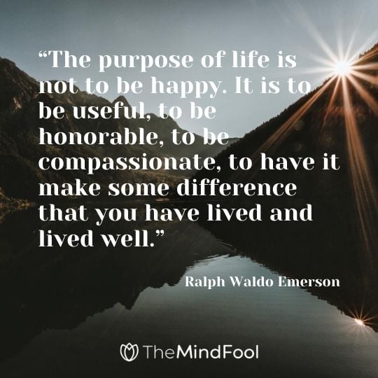 “The purpose of life is not to be happy. It is to be useful, to be honorable, to be compassionate, to have it make some difference that you have lived and lived well.” -Ralph Waldo Emerson