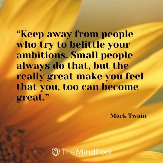 “Keep away from people who try to belittle your ambitions. Small people always do that, but the really great make you feel that you, too can become great.”---Mark Twain