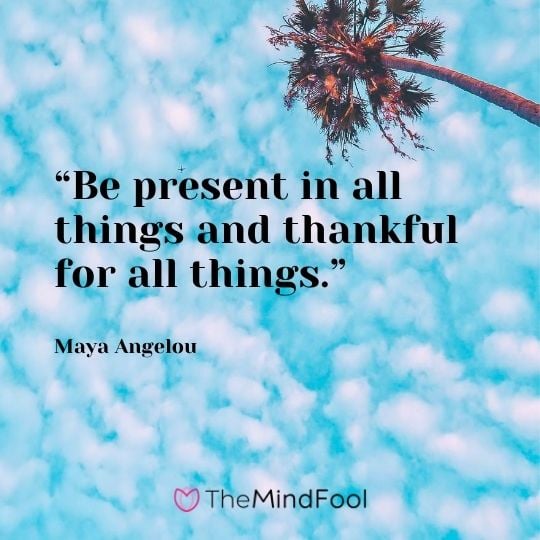 “Be present in all things and thankful for all things.” – Maya Angelou