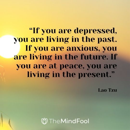 “If you are depressed, you are living in the past. If you are anxious, you are living in the future. If you are at peace, you are living in the present.” – Lao Tzu