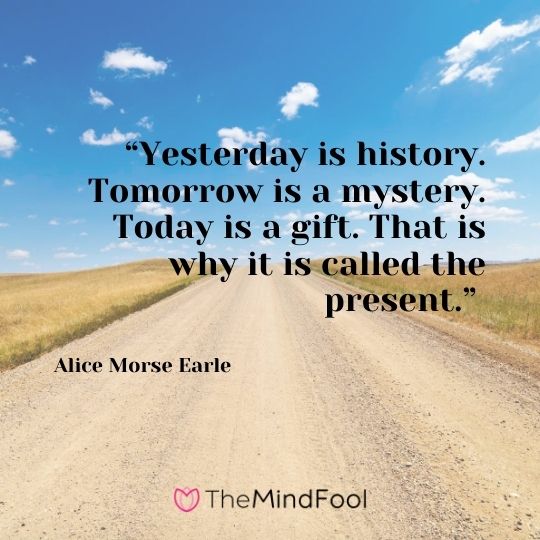 “Yesterday is history. Tomorrow is a mystery. Today is a gift. That is why it is called the present.” – Alice Morse Earle