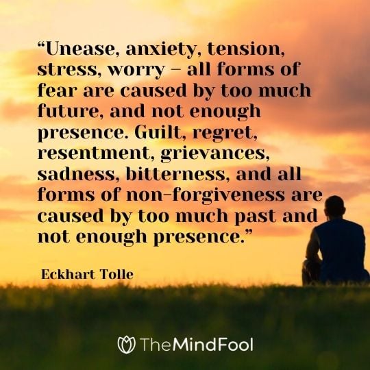“Unease, anxiety, tension, stress, worry – all forms of fear are caused by too much future, and not enough presence. Guilt, regret, resentment, grievances, sadness, bitterness, and all forms of non-forgiveness are caused by too much past and not enough presence.” – Eckhart Tolle