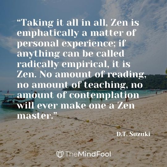 “Taking it all in all, Zen is emphatically a matter of personal experience; if anything can be called radically empirical, it is Zen. No amount of reading, no amount of teaching, no amount of contemplation will ever make one a Zen master.”  ― D.T. Suzuki