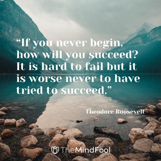 “If you never begin, how will you succeed? It is hard to fail but it is worse never to have tried to succeed.”---Theodore Roosevelt