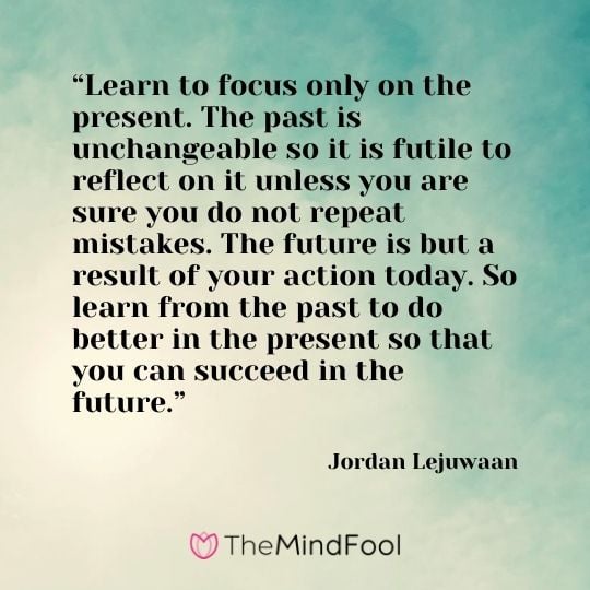 “Learn to focus only on the present. The past is unchangeable so it is futile to reflect on it unless you are sure you do not repeat mistakes. The future is but a result of your action today. So learn from the past to do better in the present so that you can succeed in the future.” – Jordan Lejuwaan