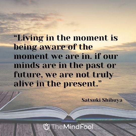 “Living in the moment is being aware of the moment we are in. if our minds are in the past or future, we are not truly alive in the present.” – Satsuki Shibuya