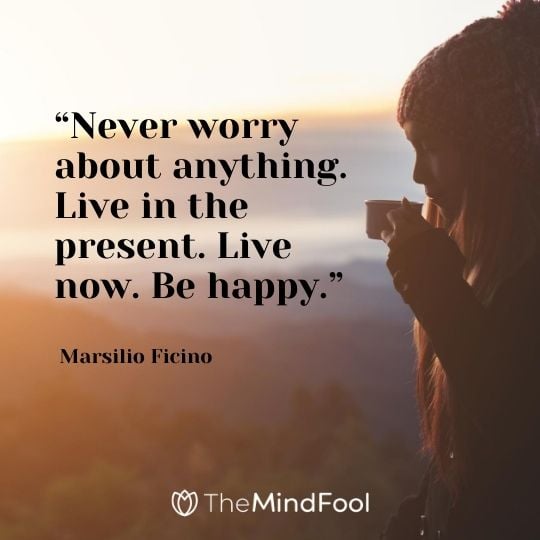 “Never worry about anything. Live in the present. Live now. Be happy.” – Marsilio Ficino