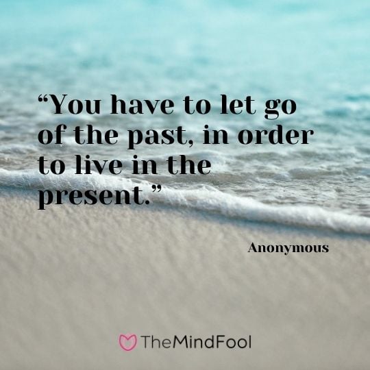 “You have to let go of the past, in order to live in the present.” – Anonymous