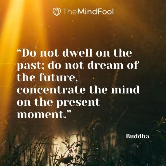 “Do not dwell on the past; do not dream of the future, concentrate the mind on the present moment.” – Buddha