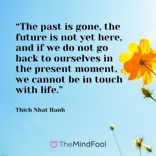 “The past is gone, the future is not yet here, and if we do not go back to ourselves in the present moment, we cannot be in touch with life.” – Thich Nhat Hanh