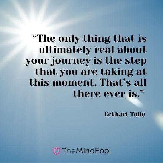 “The only thing that is ultimately real about your journey is the step that you are taking at this moment. That’s all there ever is.” – Eckhart Tolle