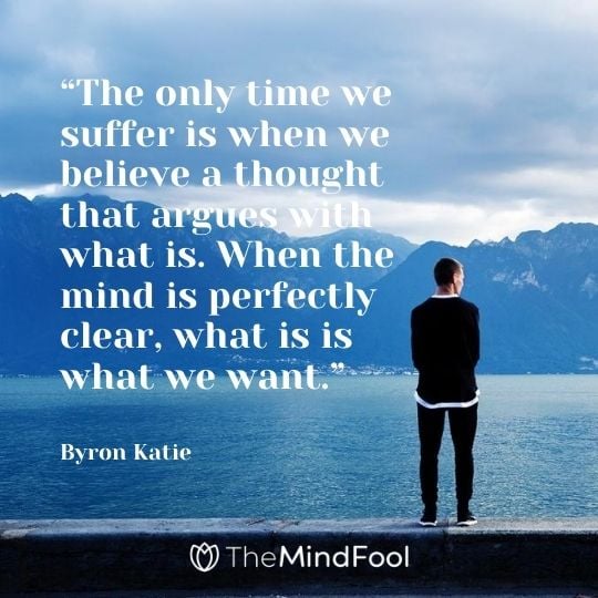 “The only time we suffer is when we believe a thought that argues with what is. When the mind is perfectly clear, what is is what we want.” – Byron Katie