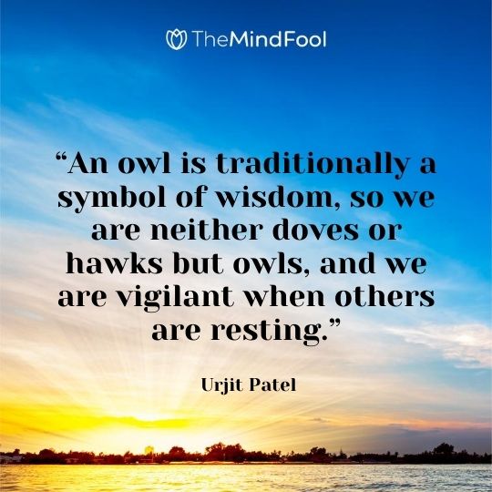 “An owl is traditionally a symbol of wisdom, so we are neither doves or hawks but owls, and we are vigilant when others are resting.” – Urjit Patel