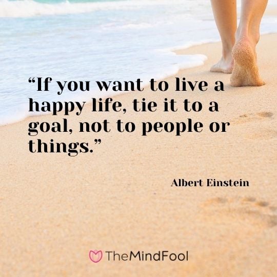 “If you want to live a happy life, tie it to a goal, not to people or things.” -Albert Einstein