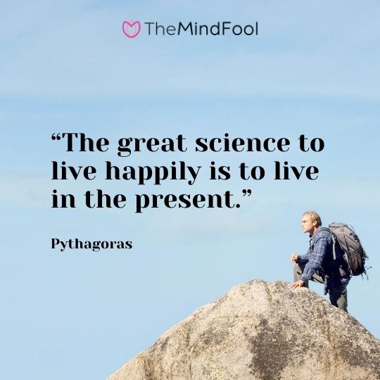 “The great science to live happily is to live in the present.” – Pythagoras