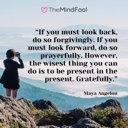 “If you must look back, do so forgivingly. If you must look forward, do so prayerfully. However, the wisest thing you can do is to be present in the present. Gratefully.” – Maya Angelou