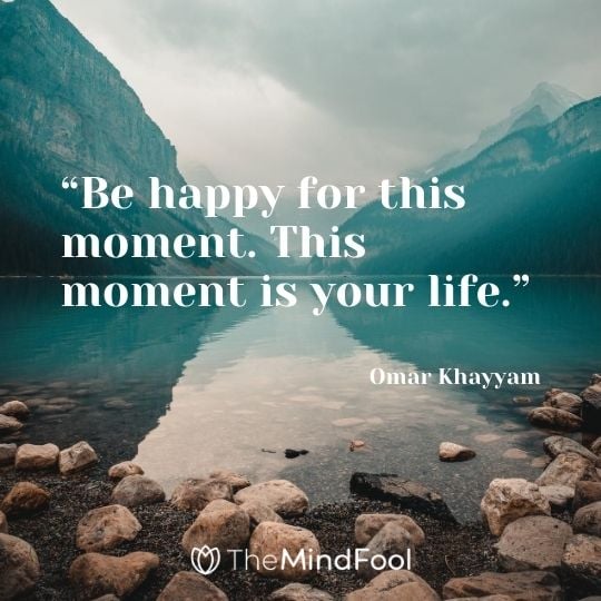 “Be happy for this moment. This moment is your life.” – Omar Khayyam