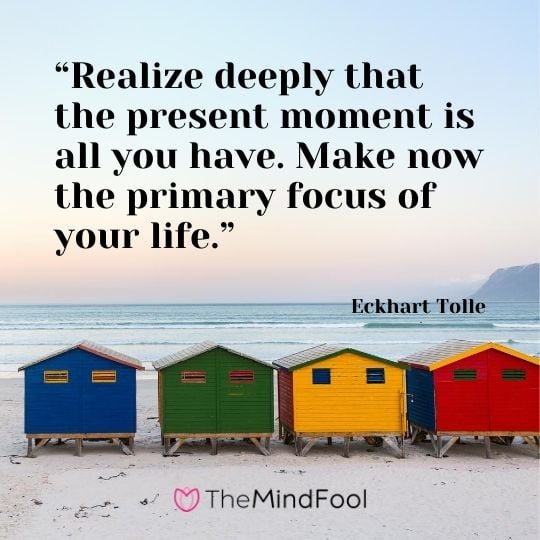 “Realize deeply that the present moment is all you have. Make now the primary focus of your life.” – Eckhart Tolle
