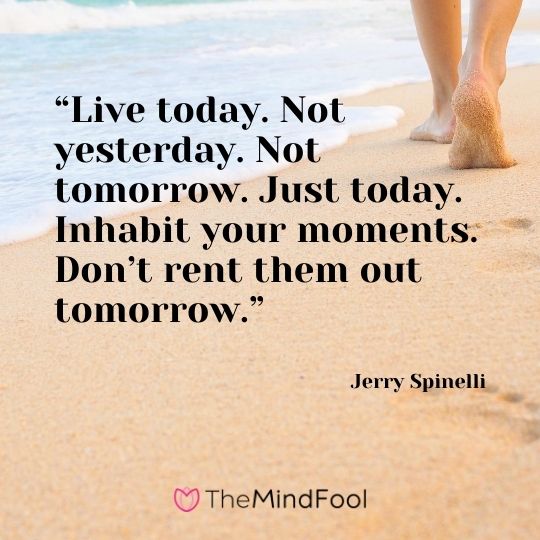 “Live today. Not yesterday. Not tomorrow. Just today. Inhabit your moments. Don’t rent them out tomorrow.” – Jerry Spinelli