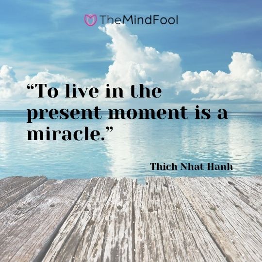 “To live in the present moment is a miracle.” – Thich Nhat Hanh