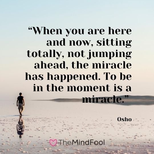 “When you are here and now, sitting totally, not jumping ahead, the miracle has happened. To be in the moment is a miracle.” – Osho