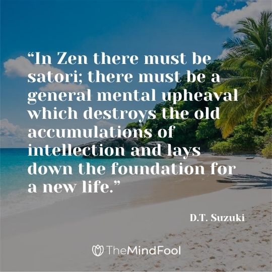 “In Zen there must be satori; there must be a general mental upheaval which destroys the old accumulations of intellection and lays down the foundation for a new life.” ― D.T. Suzuki