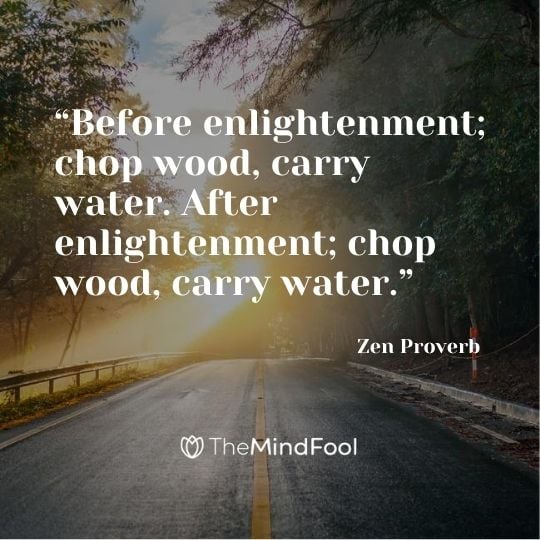 “Before enlightenment; chop wood, carry water. After enlightenment; chop wood, carry water.” – Zen Proverb