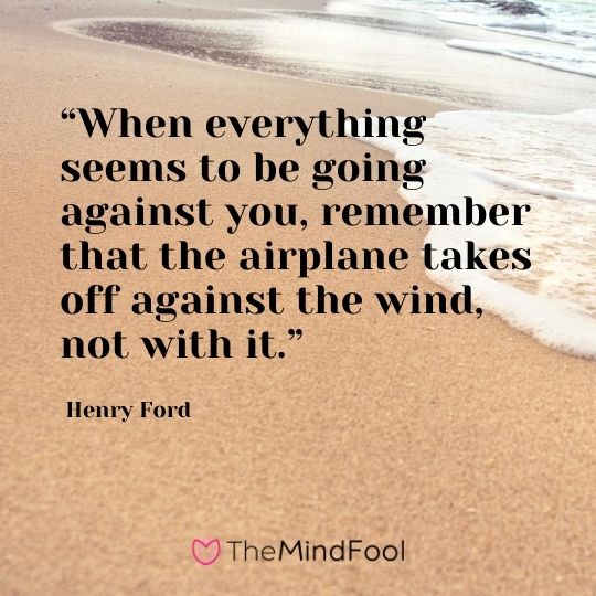 “When everything seems to be going against you, remember that the airplane takes off against the wind, not with it.”- Henry Ford