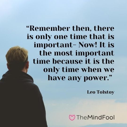 “Remember then, there is only one time that is important- Now! It is the most important time because it is the only time when we have any power.” – Leo Tolstoy