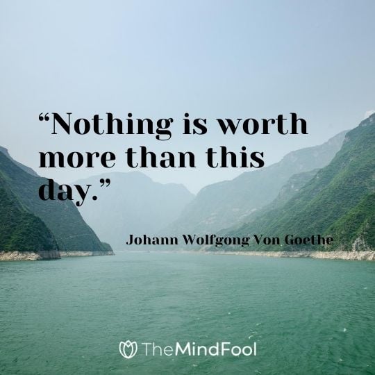 “Nothing is worth more than this day.” – Johann Wolfgong Von Goethe