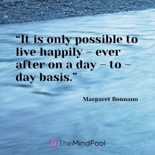 “It is only possible to live happily – ever after on a day – to – day basis.” – Margaret Bonnano