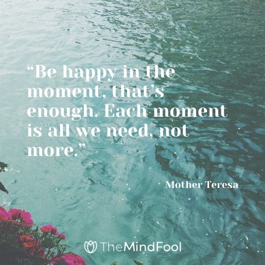 “Be happy in the moment, that’s enough. Each moment is all we need, not more.” – Mother Teresa