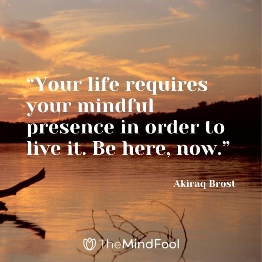 “Your life requires your mindful presence in order to live it. Be here, now.” – Akiraq Brost
