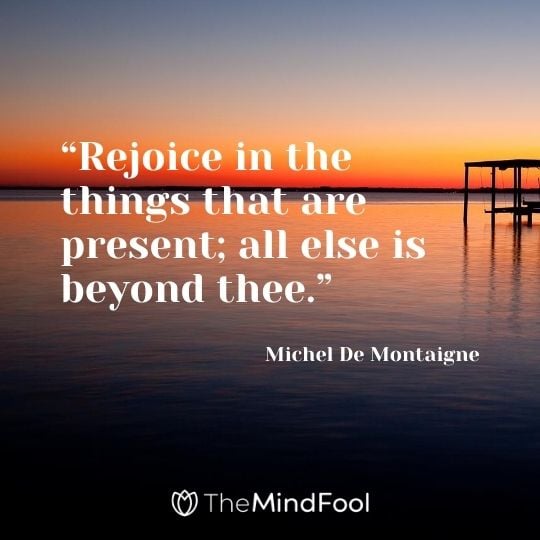 “Rejoice in the things that are present; all else is beyond thee.” – Michel De Montaigne