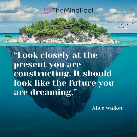 “Look closely at the present you are constructing. It should look like the future you are dreaming.” – Alice walker