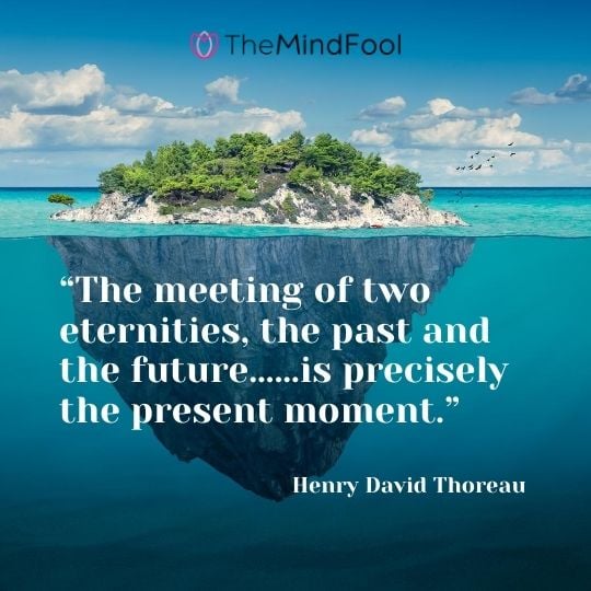 “The meeting of two eternities, the past and the future……is precisely the present moment.” – Henry David Thoreau