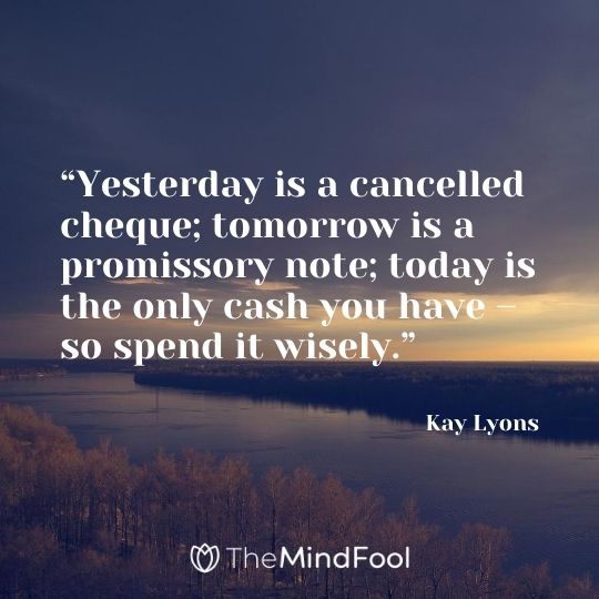 “Yesterday is a cancelled cheque; tomorrow is a promissory note; today is the only cash you have – so spend it wisely.” – Kay Lyons