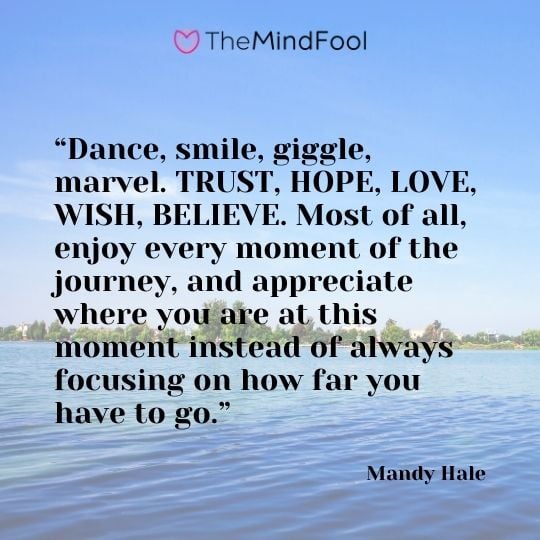 “Dance, smile, giggle, marvel. TRUST, HOPE, LOVE, WISH, BELIEVE. Most of all, enjoy every moment of the journey, and appreciate where you are at this moment instead of always focusing on how far you have to go.” – Mandy Hale