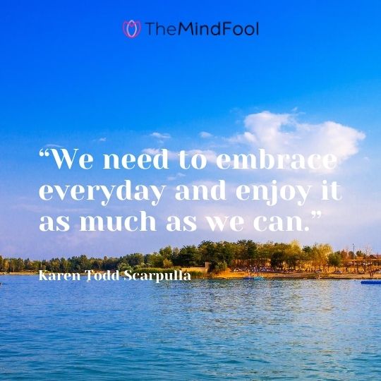 “We need to embrace everyday and enjoy it as much as we can.” – Karen Todd Scarpulla