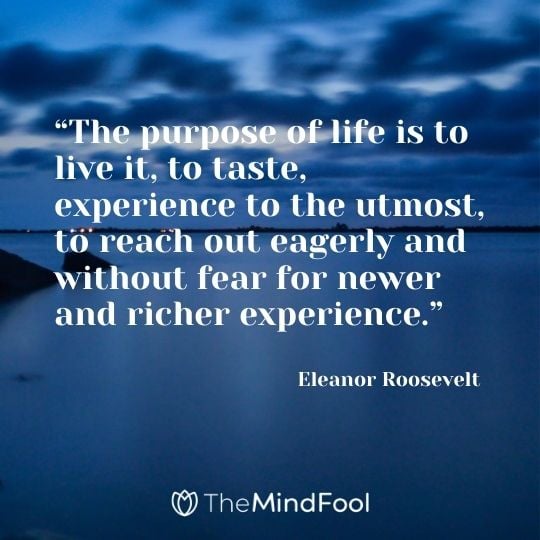 “The purpose of life is to live it, to taste, experience to the utmost, to reach out eagerly and without fear for newer and richer experience.” – Eleanor Roosevelt