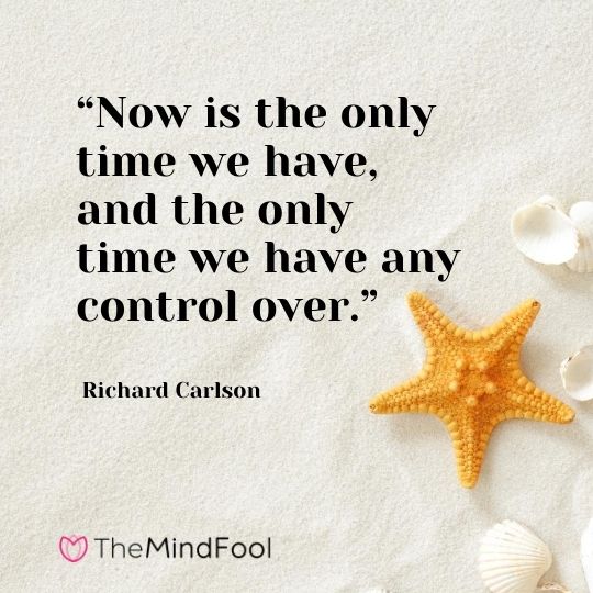 “Now is the only time we have, and the only time we have any control over.” – Richard Carlson