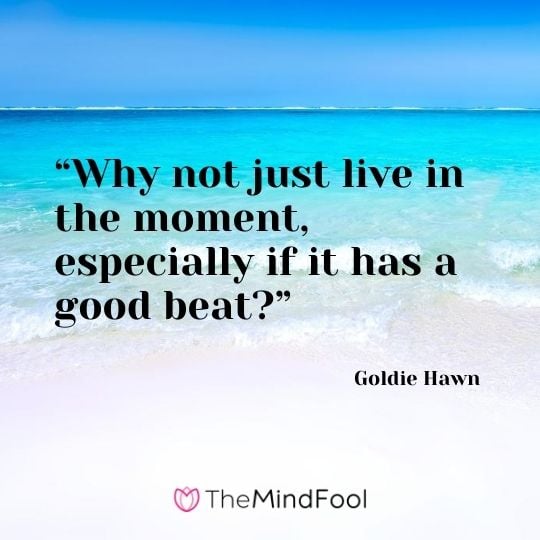 “Why not just live in the moment, especially if it has a good beat?” – Goldie Hawn