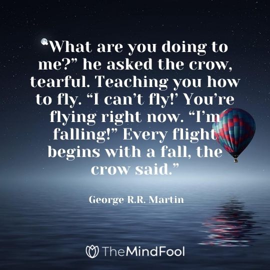 “What are you doing to me?” he asked the crow, tearful. Teaching you how to fly. “I can’t fly!’ You’re flying right now. “I’m falling!” Every flight begins with a fall, the crow said.” - George R.R. Martin
