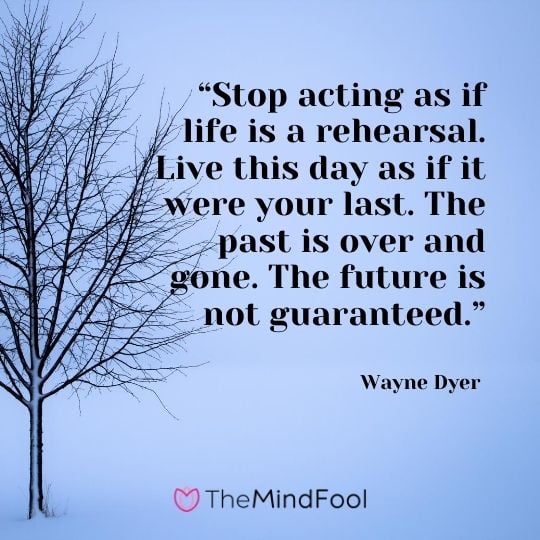 “Stop acting as if life is a rehearsal. Live this day as if it were your last. The past is over and gone. The future is not guaranteed.” – Wayne Dyer