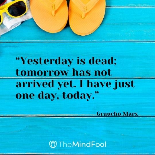 “Yesterday is dead; tomorrow has not arrived yet. I have just one day, today.” – Graucho Marx