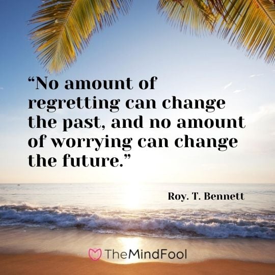 “No amount of regretting can change the past, and no amount of worrying can change the future.” – Roy. T. Bennett