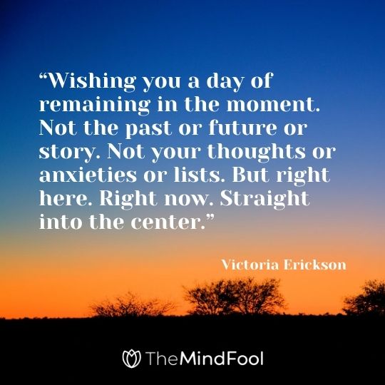 “Wishing you a day of remaining in the moment. Not the past or future or story. Not your thoughts or anxieties or lists. But right here. Right now. Straight into the center.” – Victoria Erickson