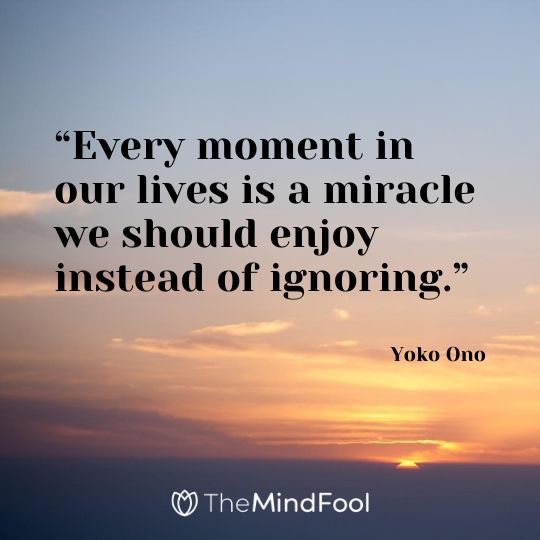 “Every moment in our lives is a miracle we should enjoy instead of ignoring.” – Yoko Ono