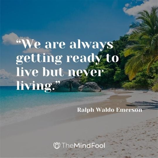 “We are always getting ready to live but never living.” – Ralph Waldo Emerson