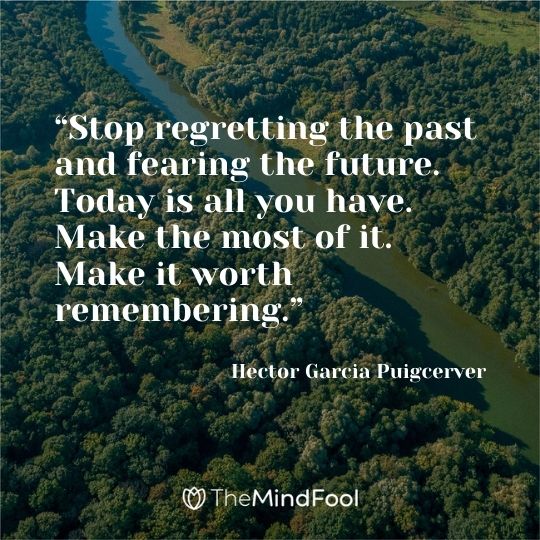 “Stop regretting the past and fearing the future. Today is all you have. Make the most of it. Make it worth remembering.”  ― Hector Garcia Puigcerver